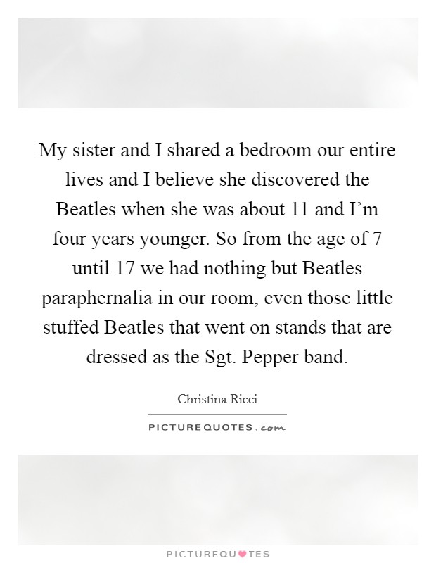 My sister and I shared a bedroom our entire lives and I believe she discovered the Beatles when she was about 11 and I'm four years younger. So from the age of 7 until 17 we had nothing but Beatles paraphernalia in our room, even those little stuffed Beatles that went on stands that are dressed as the Sgt. Pepper band Picture Quote #1