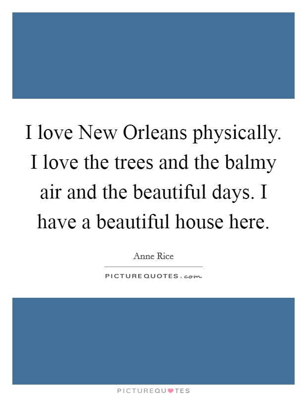 I love New Orleans physically. I love the trees and the balmy air and the beautiful days. I have a beautiful house here Picture Quote #1