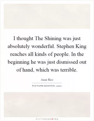 I thought The Shining was just absolutely wonderful. Stephen King reaches all kinds of people. In the beginning he was just dismissed out of hand, which was terrible Picture Quote #1