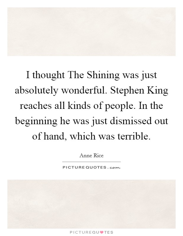 I thought The Shining was just absolutely wonderful. Stephen King reaches all kinds of people. In the beginning he was just dismissed out of hand, which was terrible Picture Quote #1