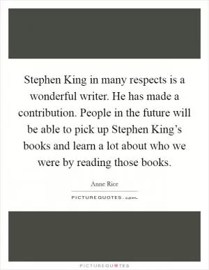 Stephen King in many respects is a wonderful writer. He has made a contribution. People in the future will be able to pick up Stephen King’s books and learn a lot about who we were by reading those books Picture Quote #1