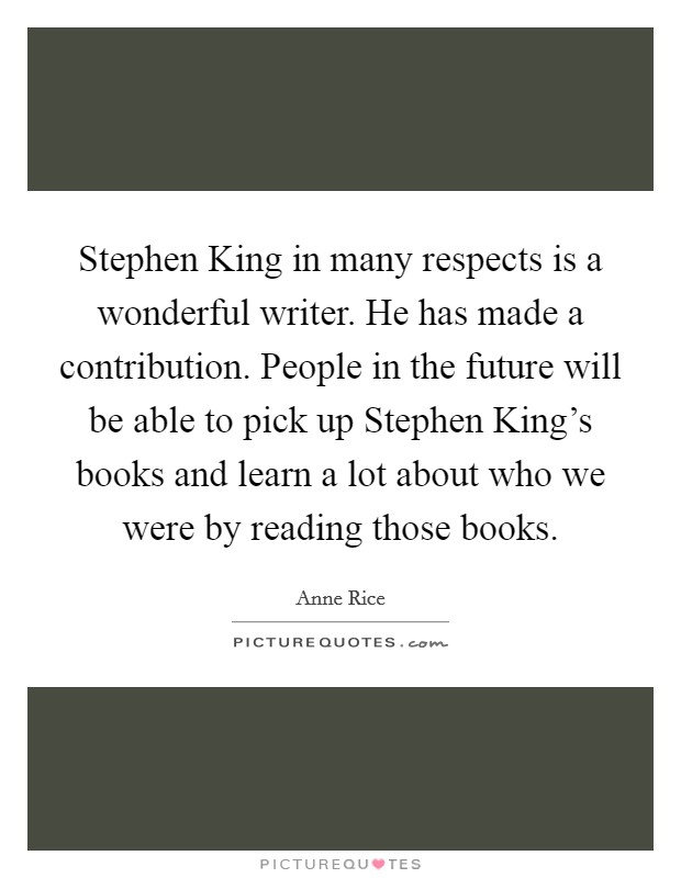 Stephen King in many respects is a wonderful writer. He has made a contribution. People in the future will be able to pick up Stephen King's books and learn a lot about who we were by reading those books Picture Quote #1