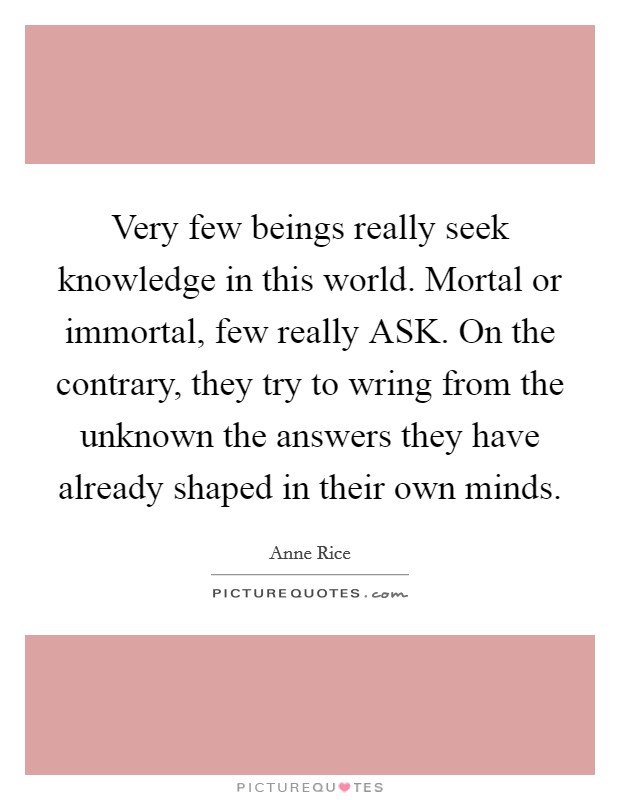 Very few beings really seek knowledge in this world. Mortal or immortal, few really ASK. On the contrary, they try to wring from the unknown the answers they have already shaped in their own minds Picture Quote #1