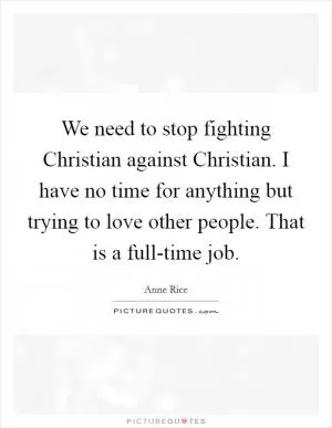We need to stop fighting Christian against Christian. I have no time for anything but trying to love other people. That is a full-time job Picture Quote #1