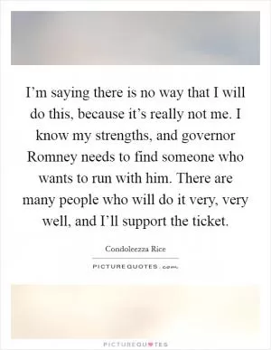 I’m saying there is no way that I will do this, because it’s really not me. I know my strengths, and governor Romney needs to find someone who wants to run with him. There are many people who will do it very, very well, and I’ll support the ticket Picture Quote #1