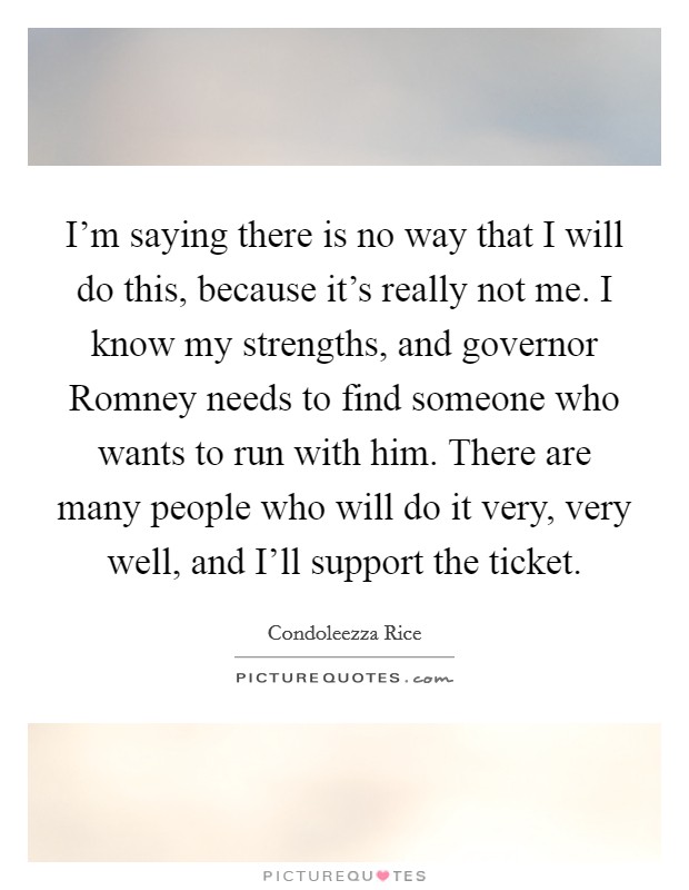 I'm saying there is no way that I will do this, because it's really not me. I know my strengths, and governor Romney needs to find someone who wants to run with him. There are many people who will do it very, very well, and I'll support the ticket Picture Quote #1