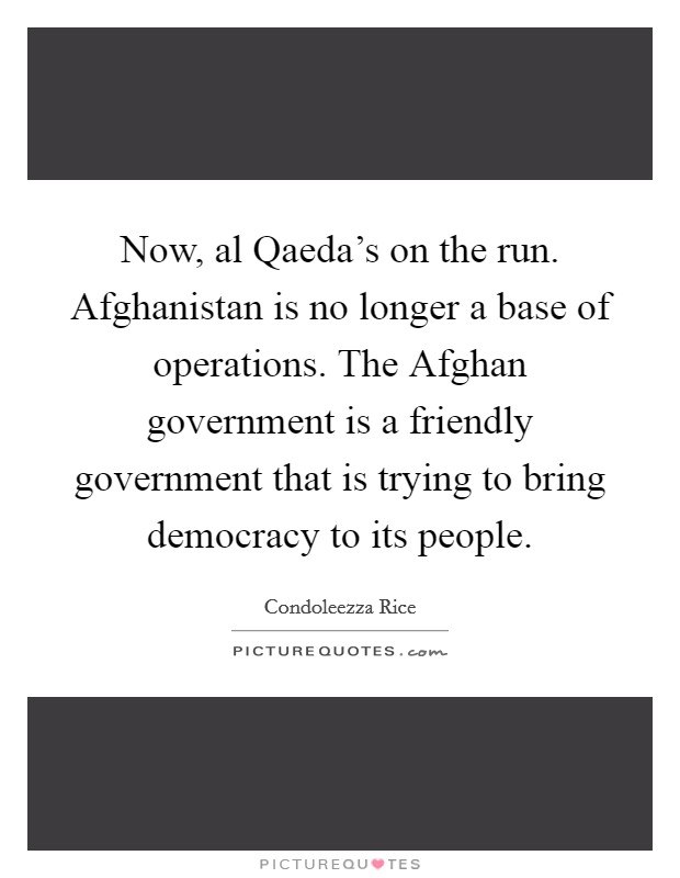Now, al Qaeda's on the run. Afghanistan is no longer a base of operations. The Afghan government is a friendly government that is trying to bring democracy to its people Picture Quote #1