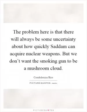 The problem here is that there will always be some uncertainty about how quickly Saddam can acquire nuclear weapons. But we don’t want the smoking gun to be a mushroom cloud Picture Quote #1
