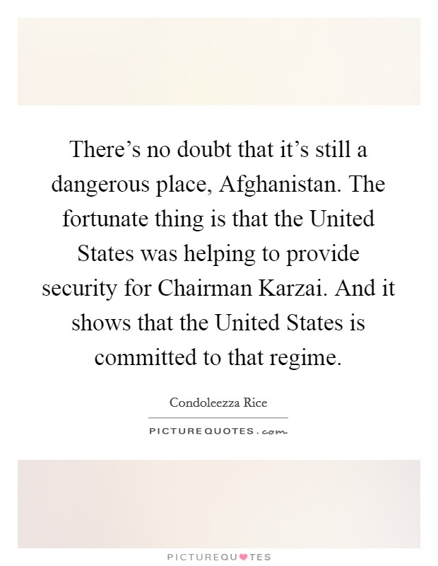 There's no doubt that it's still a dangerous place, Afghanistan. The fortunate thing is that the United States was helping to provide security for Chairman Karzai. And it shows that the United States is committed to that regime Picture Quote #1