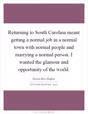 Returning to South Carolina meant getting a normal job in a normal town with normal people and marrying a normal person. I wanted the glamour and opportunity of the world Picture Quote #1