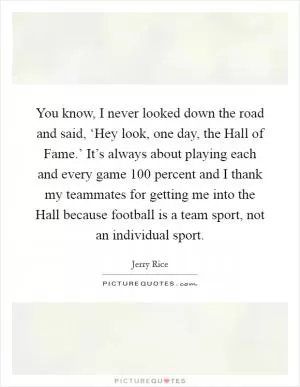 You know, I never looked down the road and said, ‘Hey look, one day, the Hall of Fame.’ It’s always about playing each and every game 100 percent and I thank my teammates for getting me into the Hall because football is a team sport, not an individual sport Picture Quote #1