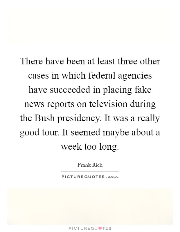 There have been at least three other cases in which federal agencies have succeeded in placing fake news reports on television during the Bush presidency. It was a really good tour. It seemed maybe about a week too long Picture Quote #1