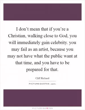 I don’t mean that if you’re a Christian, walking close to God, you will immediately gain celebrity. you may fail as an artist, because you may not have what the public want at that time, and you have to be prepared for that Picture Quote #1