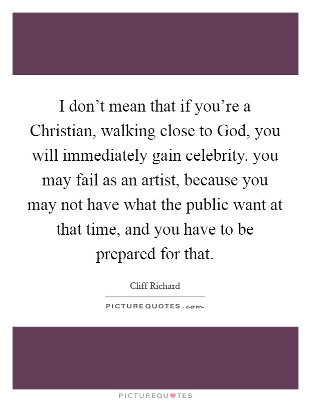 I don't mean that if you're a Christian, walking close to God, you will immediately gain celebrity. you may fail as an artist, because you may not have what the public want at that time, and you have to be prepared for that Picture Quote #1