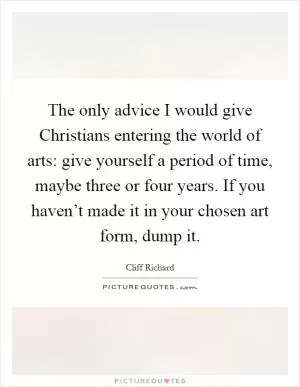 The only advice I would give Christians entering the world of arts: give yourself a period of time, maybe three or four years. If you haven’t made it in your chosen art form, dump it Picture Quote #1