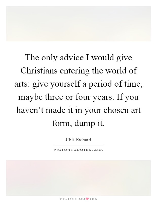 The only advice I would give Christians entering the world of arts: give yourself a period of time, maybe three or four years. If you haven't made it in your chosen art form, dump it Picture Quote #1