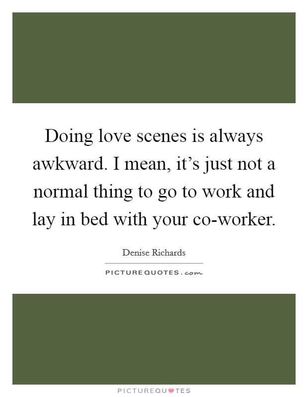 Doing love scenes is always awkward. I mean, it's just not a normal thing to go to work and lay in bed with your co-worker Picture Quote #1