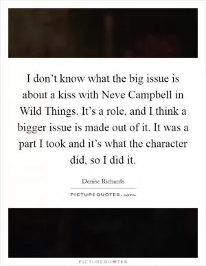 I don’t know what the big issue is about a kiss with Neve Campbell in Wild Things. It’s a role, and I think a bigger issue is made out of it. It was a part I took and it’s what the character did, so I did it Picture Quote #1