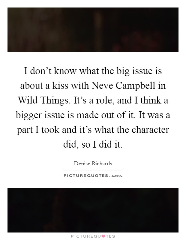 I don't know what the big issue is about a kiss with Neve Campbell in Wild Things. It's a role, and I think a bigger issue is made out of it. It was a part I took and it's what the character did, so I did it Picture Quote #1