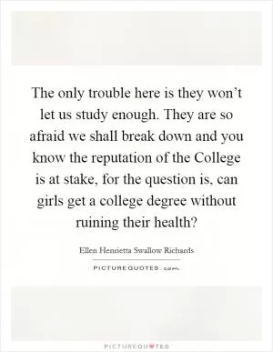 The only trouble here is they won’t let us study enough. They are so afraid we shall break down and you know the reputation of the College is at stake, for the question is, can girls get a college degree without ruining their health? Picture Quote #1
