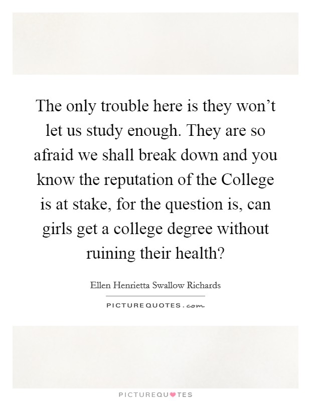 The only trouble here is they won't let us study enough. They are so afraid we shall break down and you know the reputation of the College is at stake, for the question is, can girls get a college degree without ruining their health? Picture Quote #1