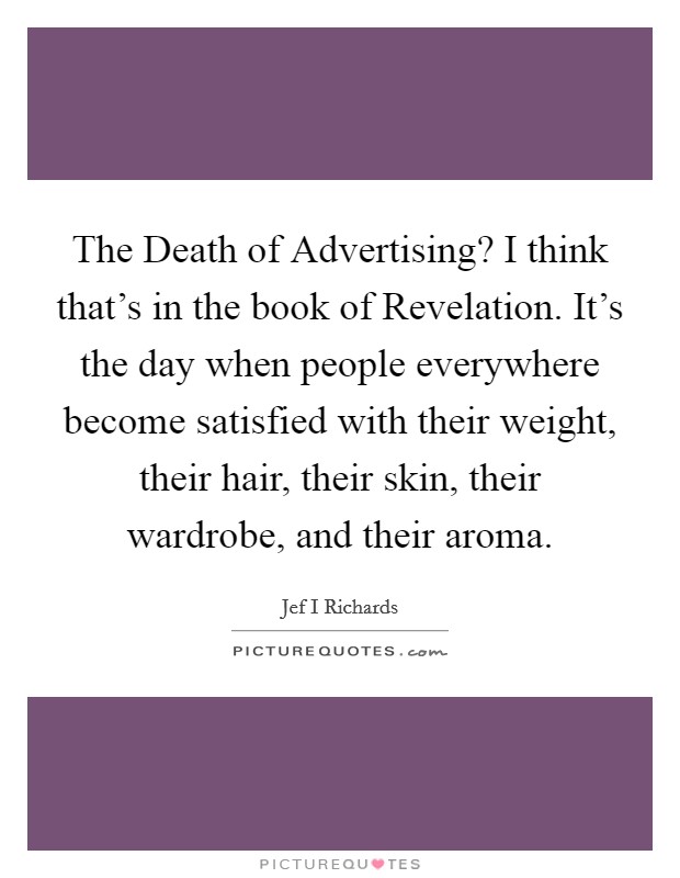 The Death of Advertising? I think that's in the book of Revelation. It's the day when people everywhere become satisfied with their weight, their hair, their skin, their wardrobe, and their aroma Picture Quote #1