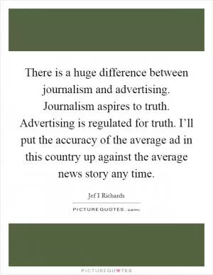 There is a huge difference between journalism and advertising. Journalism aspires to truth. Advertising is regulated for truth. I’ll put the accuracy of the average ad in this country up against the average news story any time Picture Quote #1