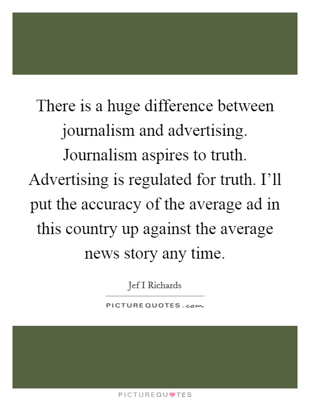 There is a huge difference between journalism and advertising. Journalism aspires to truth. Advertising is regulated for truth. I'll put the accuracy of the average ad in this country up against the average news story any time Picture Quote #1