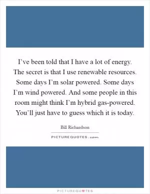 I’ve been told that I have a lot of energy. The secret is that I use renewable resources. Some days I’m solar powered. Some days I’m wind powered. And some people in this room might think I’m hybrid gas-powered. You’ll just have to guess which it is today Picture Quote #1
