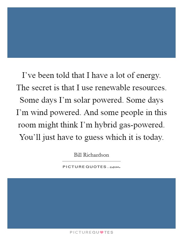 I've been told that I have a lot of energy. The secret is that I use renewable resources. Some days I'm solar powered. Some days I'm wind powered. And some people in this room might think I'm hybrid gas-powered. You'll just have to guess which it is today Picture Quote #1