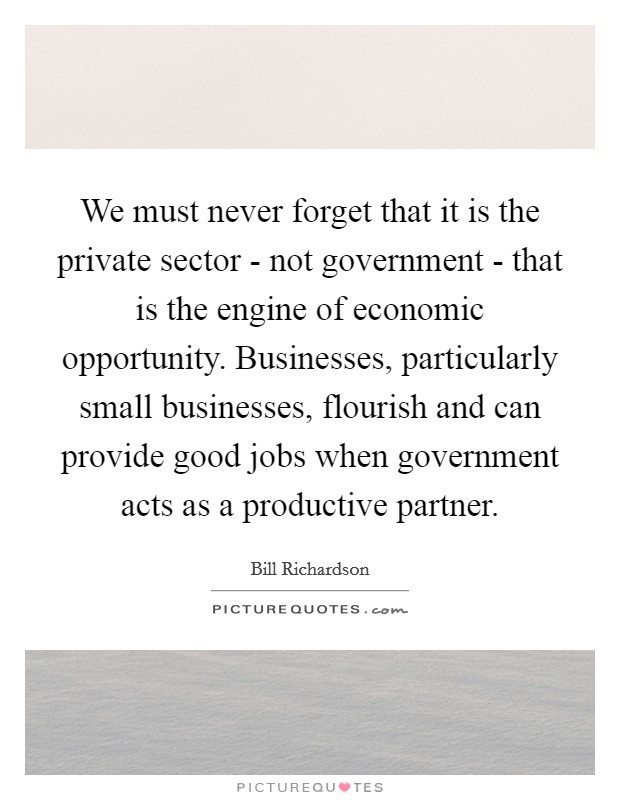 We must never forget that it is the private sector - not government - that is the engine of economic opportunity. Businesses, particularly small businesses, flourish and can provide good jobs when government acts as a productive partner Picture Quote #1