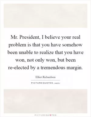 Mr. President, I believe your real problem is that you have somehow been unable to realize that you have won, not only won, but been re-elected by a tremendous margin Picture Quote #1