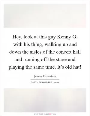 Hey, look at this guy Kenny G. with his thing, walking up and down the aisles of the concert hall and running off the stage and playing the same time. It’s old hat! Picture Quote #1