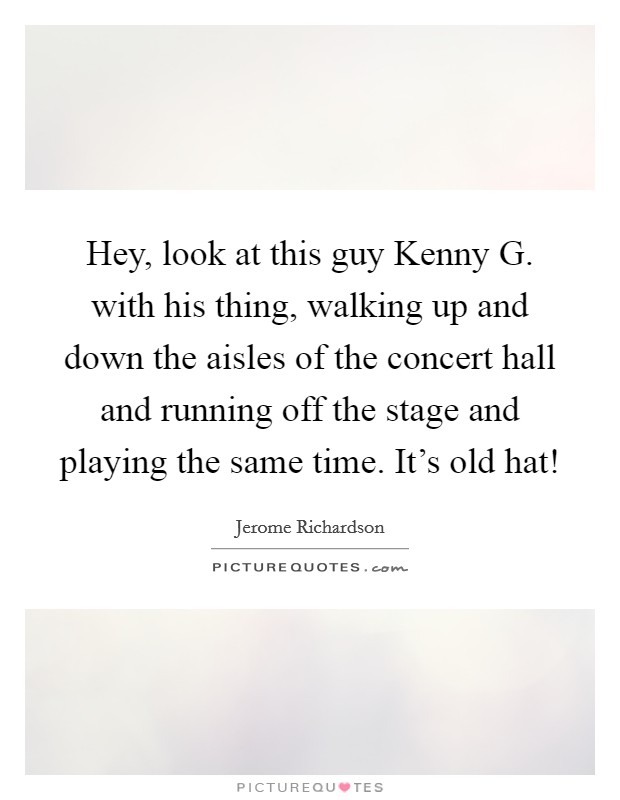 Hey, look at this guy Kenny G. with his thing, walking up and down the aisles of the concert hall and running off the stage and playing the same time. It's old hat! Picture Quote #1