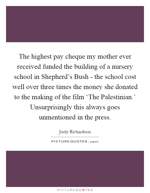 The highest pay cheque my mother ever received funded the building of a nursery school in Shepherd's Bush - the school cost well over three times the money she donated to the making of the film ‘The Palestinian.' Unsurprisingly this always goes unmentioned in the press Picture Quote #1