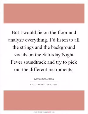 But I would lie on the floor and analyze everything. I’d listen to all the strings and the background vocals on the Saturday Night Fever soundtrack and try to pick out the different instruments Picture Quote #1