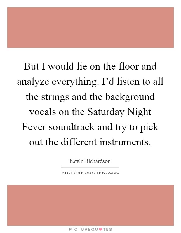 But I would lie on the floor and analyze everything. I'd listen to all the strings and the background vocals on the Saturday Night Fever soundtrack and try to pick out the different instruments Picture Quote #1