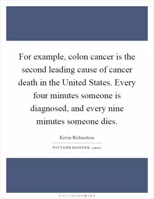 For example, colon cancer is the second leading cause of cancer death in the United States. Every four minutes someone is diagnosed, and every nine minutes someone dies Picture Quote #1