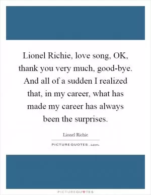 Lionel Richie, love song, OK, thank you very much, good-bye. And all of a sudden I realized that, in my career, what has made my career has always been the surprises Picture Quote #1