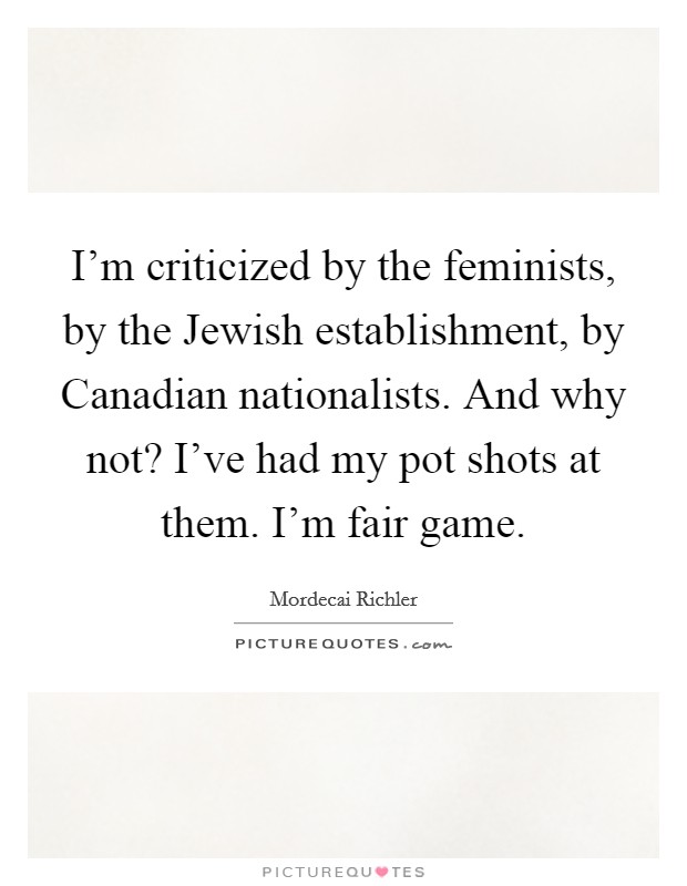 I'm criticized by the feminists, by the Jewish establishment, by Canadian nationalists. And why not? I've had my pot shots at them. I'm fair game Picture Quote #1