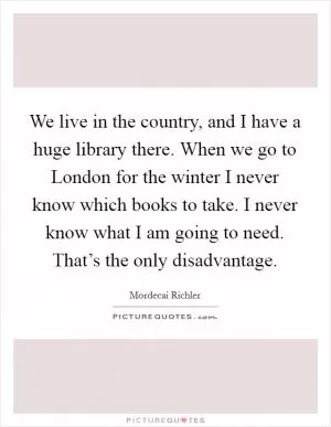 We live in the country, and I have a huge library there. When we go to London for the winter I never know which books to take. I never know what I am going to need. That’s the only disadvantage Picture Quote #1