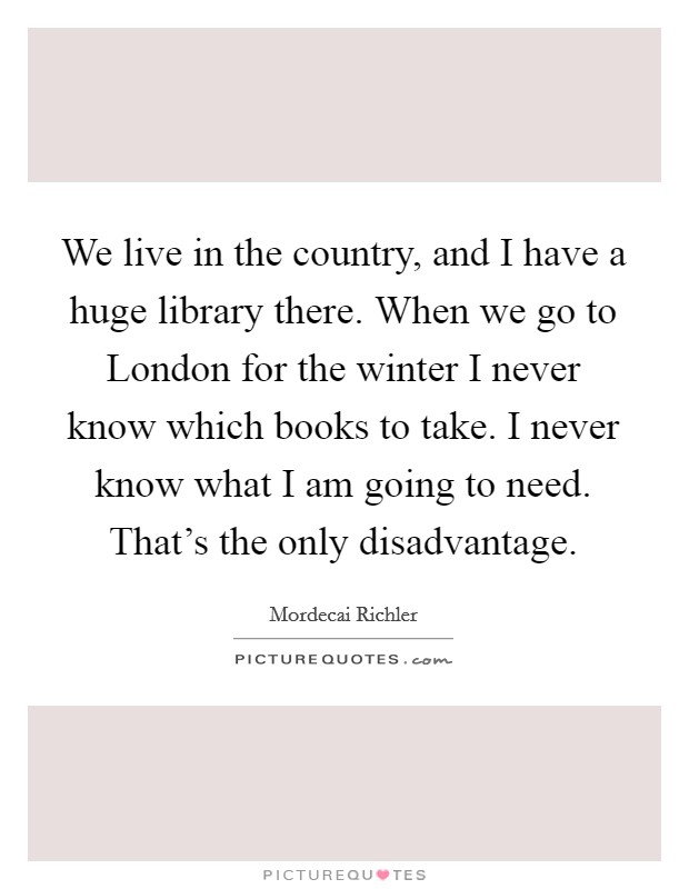 We live in the country, and I have a huge library there. When we go to London for the winter I never know which books to take. I never know what I am going to need. That's the only disadvantage Picture Quote #1