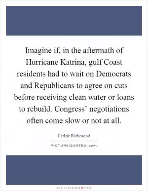 Imagine if, in the aftermath of Hurricane Katrina, gulf Coast residents had to wait on Democrats and Republicans to agree on cuts before receiving clean water or loans to rebuild. Congress’ negotiations often come slow or not at all Picture Quote #1