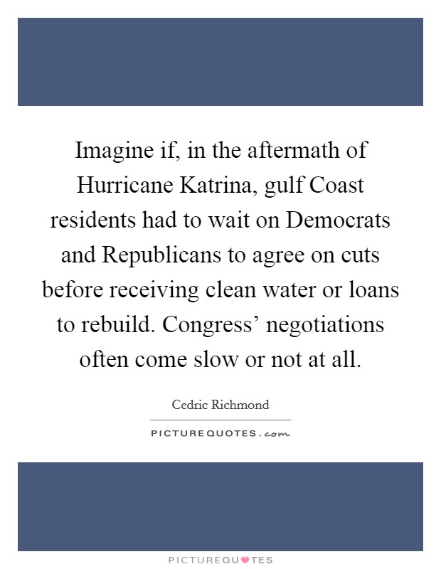 Imagine if, in the aftermath of Hurricane Katrina, gulf Coast residents had to wait on Democrats and Republicans to agree on cuts before receiving clean water or loans to rebuild. Congress' negotiations often come slow or not at all Picture Quote #1