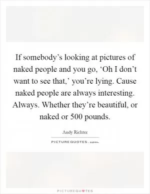 If somebody’s looking at pictures of naked people and you go, ‘Oh I don’t want to see that,’ you’re lying. Cause naked people are always interesting. Always. Whether they’re beautiful, or naked or 500 pounds Picture Quote #1