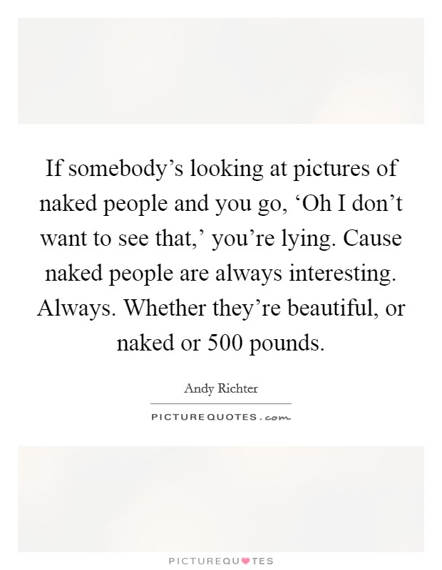 If somebody's looking at pictures of naked people and you go, ‘Oh I don't want to see that,' you're lying. Cause naked people are always interesting. Always. Whether they're beautiful, or naked or 500 pounds Picture Quote #1