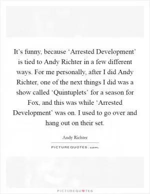 It’s funny, because ‘Arrested Development’ is tied to Andy Richter in a few different ways. For me personally, after I did Andy Richter, one of the next things I did was a show called ‘Quintuplets’ for a season for Fox, and this was while ‘Arrested Development’ was on. I used to go over and hang out on their set Picture Quote #1