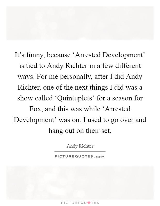 It's funny, because ‘Arrested Development' is tied to Andy Richter in a few different ways. For me personally, after I did Andy Richter, one of the next things I did was a show called ‘Quintuplets' for a season for Fox, and this was while ‘Arrested Development' was on. I used to go over and hang out on their set Picture Quote #1