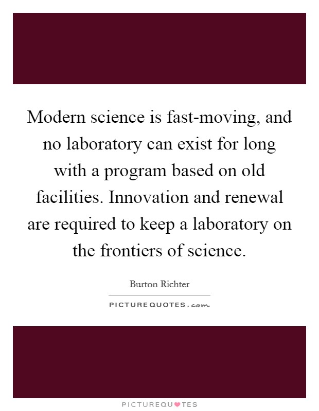 Modern science is fast-moving, and no laboratory can exist for long with a program based on old facilities. Innovation and renewal are required to keep a laboratory on the frontiers of science Picture Quote #1
