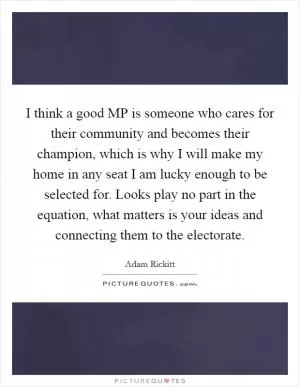 I think a good MP is someone who cares for their community and becomes their champion, which is why I will make my home in any seat I am lucky enough to be selected for. Looks play no part in the equation, what matters is your ideas and connecting them to the electorate Picture Quote #1